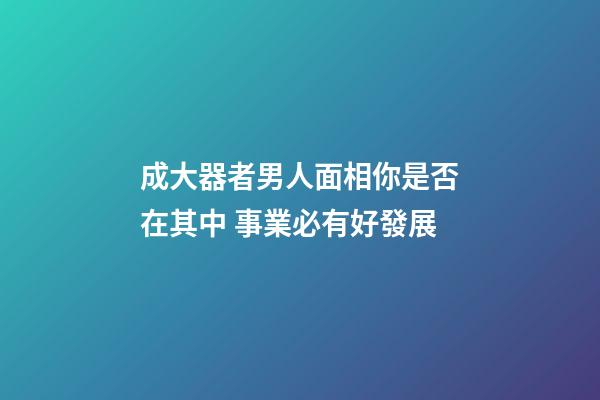 成大器者男人面相你是否在其中 事業必有好發展